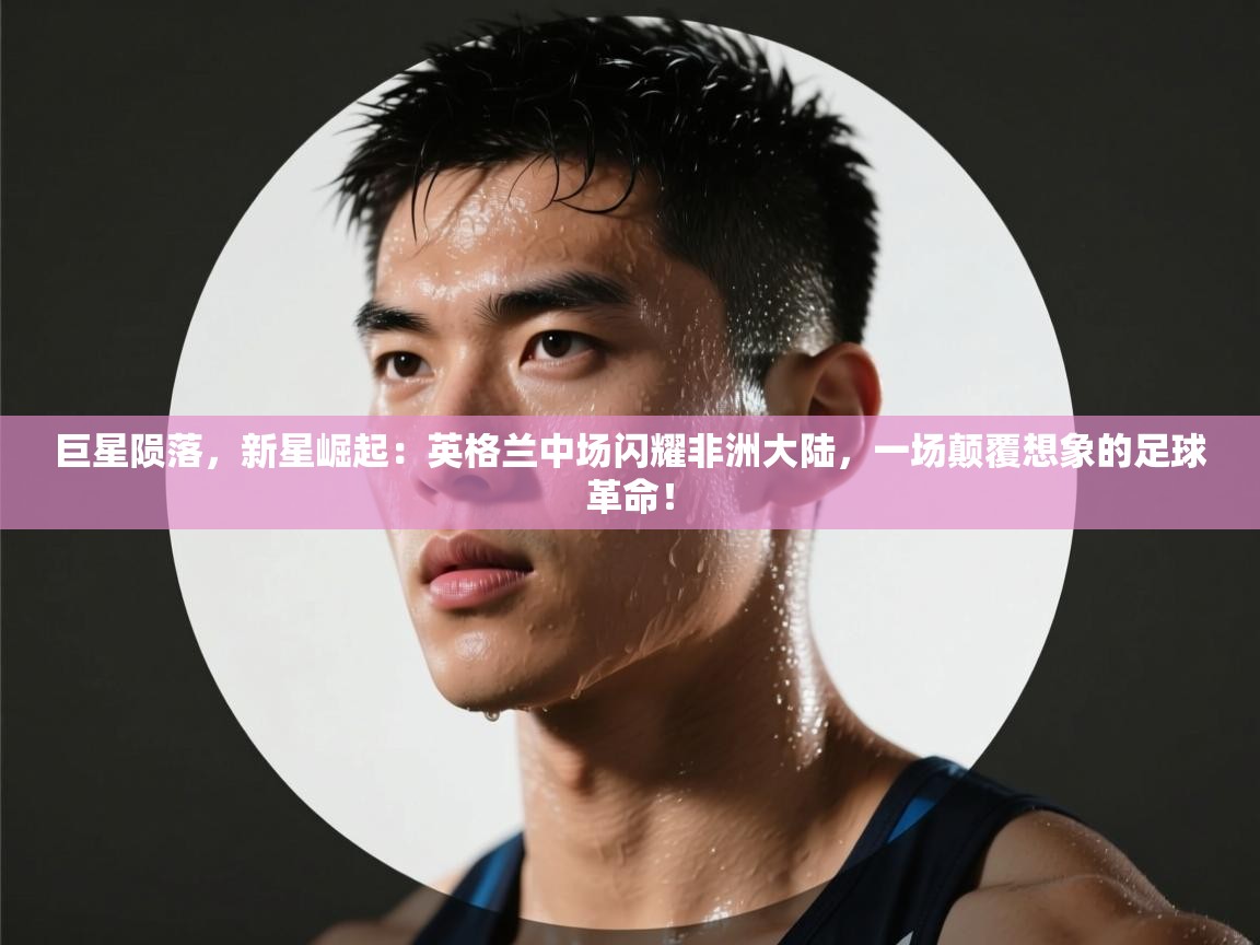 巨星陨落，新星崛起：英格兰中场闪耀非洲大陆，一场颠覆想象的足球革命！  第2张
