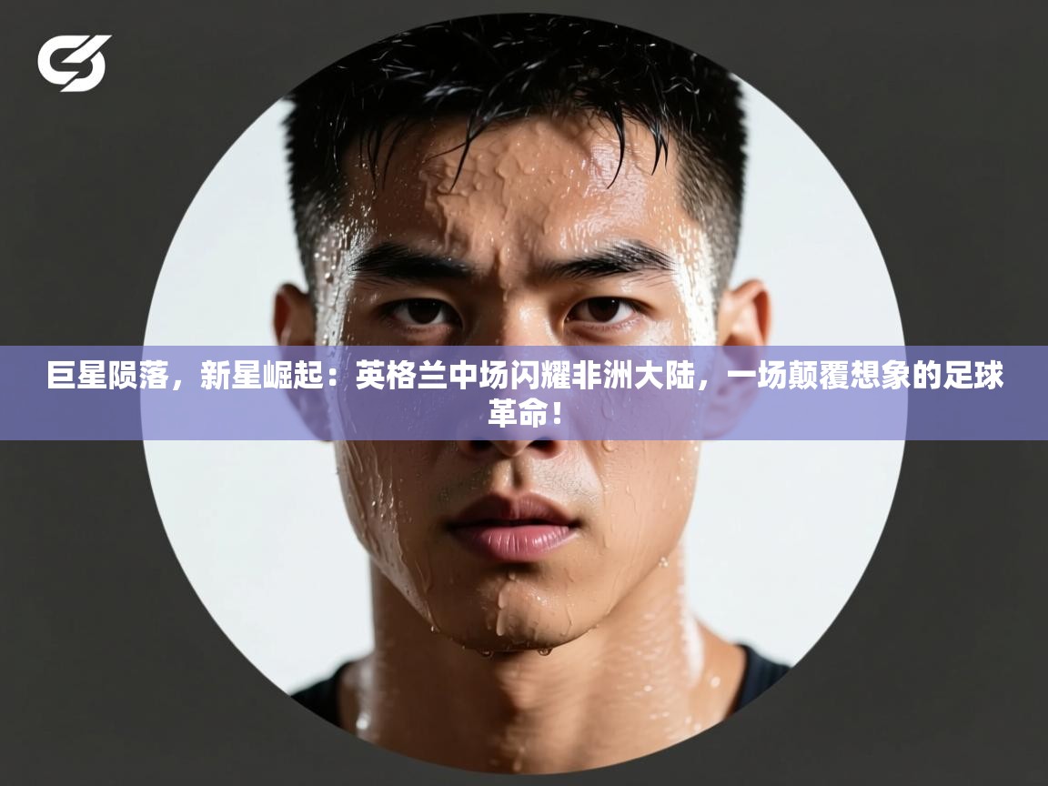 巨星陨落，新星崛起：英格兰中场闪耀非洲大陆，一场颠覆想象的足球革命！  第1张